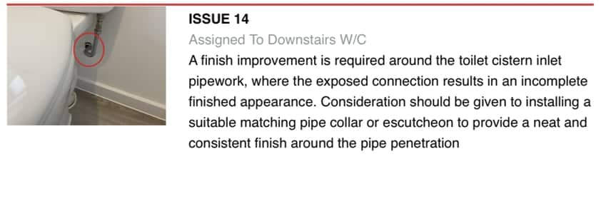 Issue 14 from one of our reports, assigned to the downstairs W/C: a finish improvement is required around the toilet cistern inlet pipework, next to a photograph with the defect circled Issue 14 from one of our reports, assigned to the downstairs W/C: a finish improvement is required around the toilet cistern inlet pipework, next to a photograph with the defect circled